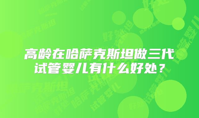 高龄在哈萨克斯坦做三代试管婴儿有什么好处？