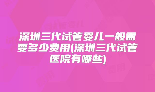 深圳三代试管婴儿一般需要多少费用(深圳三代试管医院有哪些)