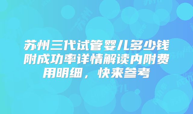 苏州三代试管婴儿多少钱附成功率详情解读内附费用明细,快来参考
