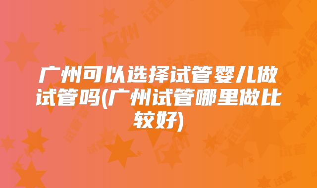 广州可以选择试管婴儿做试管吗(广州试管哪里做比较好)
