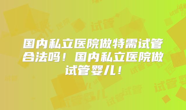 国内私立医院做特需试管合法吗！国内私立医院做试管婴儿！