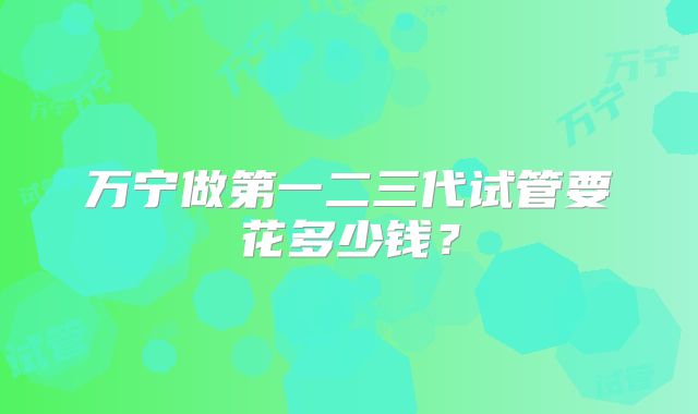万宁做第一二三代试管要花多少钱？
