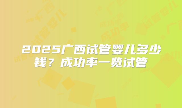 2025广西试管婴儿多少钱？成功率一览试管