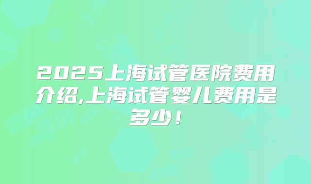 2025上海试管医院费用介绍,上海试管婴儿费用是多少!