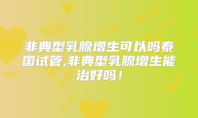 非典型乳腺增生可以吗泰国试管,非典型乳腺增生能治好吗！