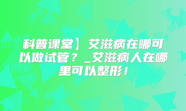 科普课堂】艾滋病在哪可以做试管？_艾滋病人在哪里可以整形！