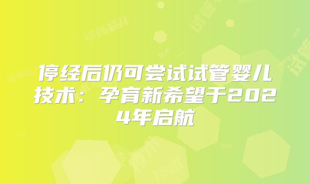 停经后仍可尝试试管婴儿技术:孕育新希望于2024年启航
