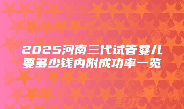 2025河南三代试管婴儿要多少钱内附成功率一览