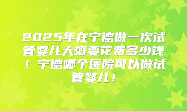 2025年在宁德做一次试管婴儿大概要花费多少钱！宁德哪个医院可以做试管婴儿！