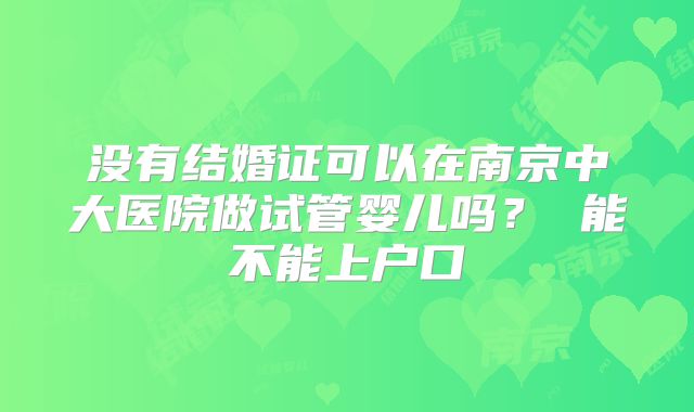 没有结婚证可以在南京中大医院做试管婴儿吗？ 能不能上户口