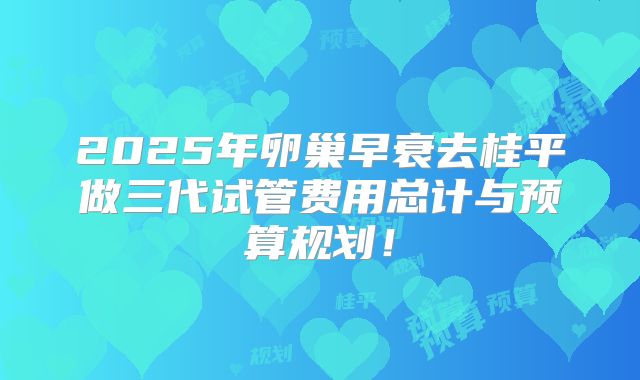 2025年卵巢早衰去桂平做三代试管费用总计与预算规划!
