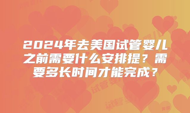 2024年去美国试管婴儿之前需要什么安排提？需要多长时间才能完成？