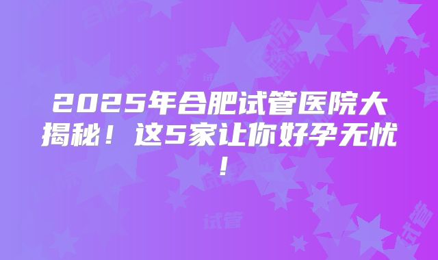 2025年合肥试管医院大揭秘！这5家让你好孕无忧！