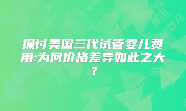 探讨美国三代试管婴儿费用:为何价格差异如此之大？