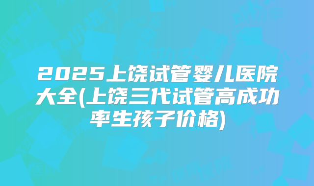 2025上饶试管婴儿医院大全(上饶三代试管高成功率生孩子价格)