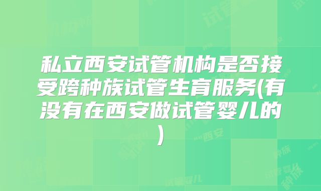私立西安试管机构是否接受跨种族试管生育服务(有没有在西安做试管婴儿的)