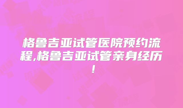 格鲁吉亚试管医院预约流程,格鲁吉亚试管亲身经历！