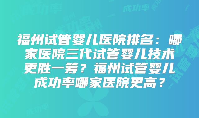 福州试管婴儿医院排名:哪家医院三代试管婴儿技术更胜一筹?福州试管婴儿成功率哪家医院更高?