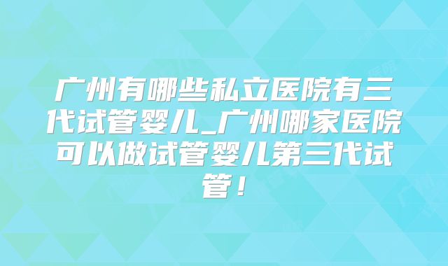 广州有哪些私立医院有三代试管婴儿_广州哪家医院可以做试管婴儿第三代试管！