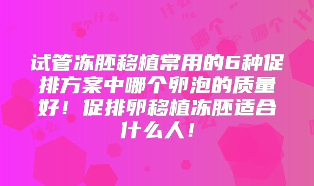 试管冻胚移植常用的6种促排方案中哪个卵泡的质量好！促排卵移植冻胚适合什么人！