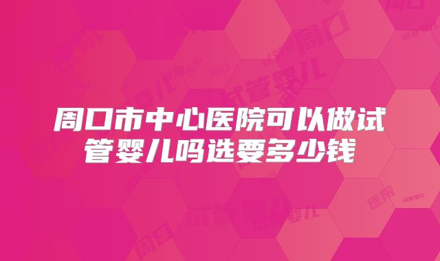 周口市中心医院可以做试管婴儿吗选要多少钱