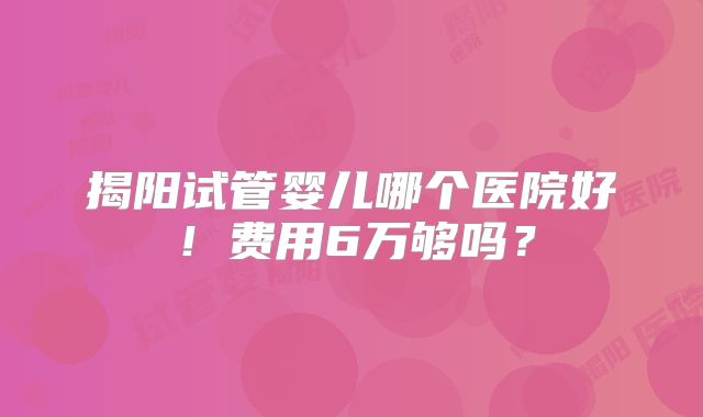 揭阳试管婴儿哪个医院好！费用6万够吗？