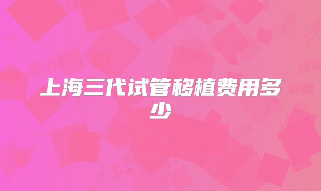 上海三代试管移植费用多少
