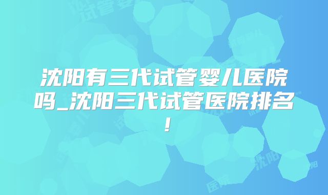沈阳有三代试管婴儿医院吗_沈阳三代试管医院排名！