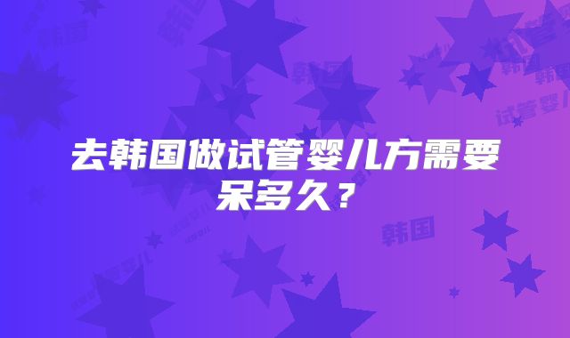去韩国做试管婴儿方需要呆多久？