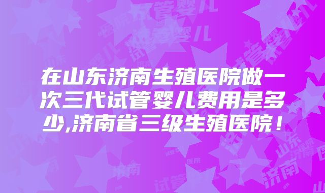 在山东济南生殖医院做一次三代试管婴儿费用是多少,济南省三级生殖医院！