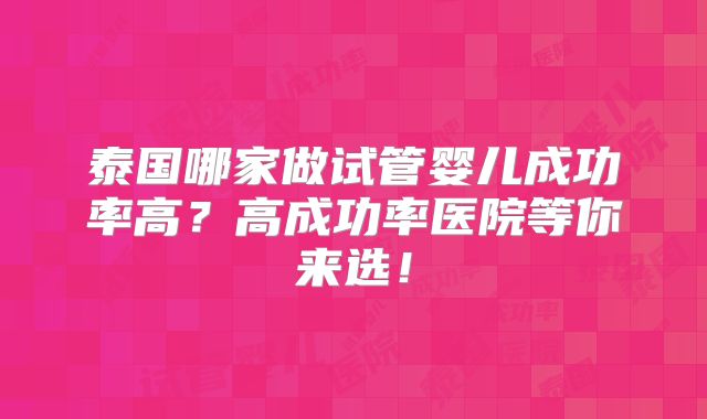 泰国哪家做试管婴儿成功率高？高成功率医院等你来选！