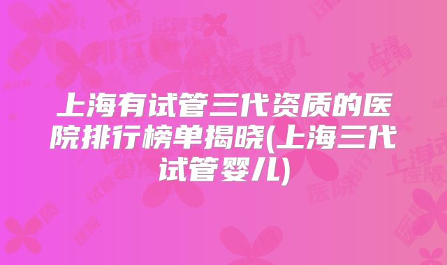 上海有试管三代资质的医院排行榜单揭晓(上海三代试管婴儿)