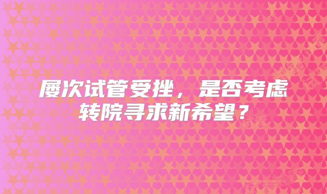 屡次试管受挫，是否考虑转院寻求新希望？