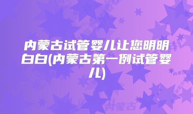 内蒙古试管婴儿让您明明白白(内蒙古第一例试管婴儿)