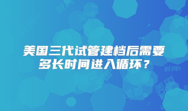 美国三代试管建档后需要多长时间进入循环？