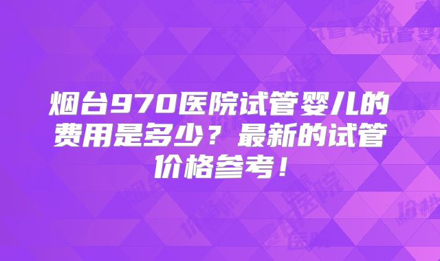 烟台970医院试管婴儿的费用是多少？最新的试管价格参考！