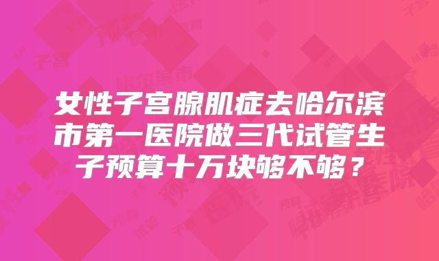 女性子宫腺肌症去哈尔滨市第一医院做三代试管生子预算十万块够不够？