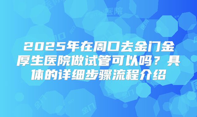 2025年在周口去金门金厚生医院做试管可以吗？具体的详细步骤流程介绍