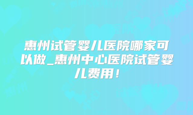 惠州试管婴儿医院哪家可以做_惠州中心医院试管婴儿费用！