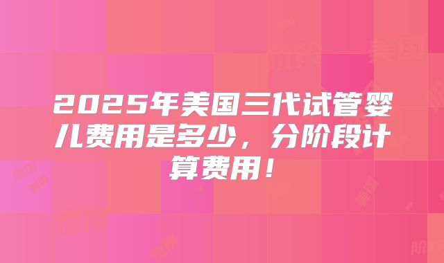 2025年美国三代试管婴儿费用是多少，分阶段计算费用！
