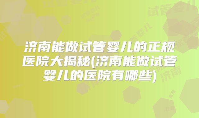 济南能做试管婴儿的正规医院大揭秘(济南能做试管婴儿的医院有哪些)