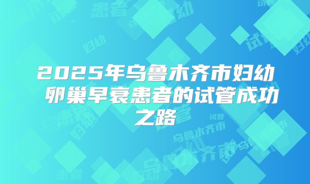 2025年乌鲁木齐市妇幼 卵巢早衰患者的试管成功之路
