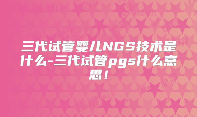 三代试管婴儿NGS技术是什么-三代试管pgs什么意思！