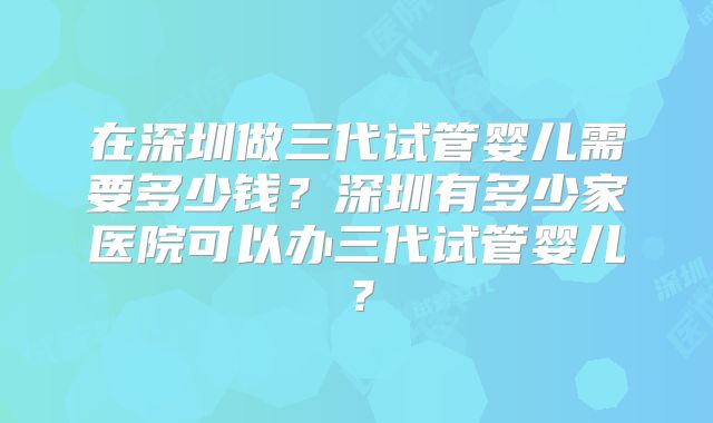 在深圳做三代试管婴儿需要多少钱？深圳有多少家医院可以办三代试管婴儿？