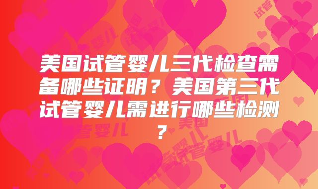 美国试管婴儿三代检查需备哪些证明？美国第三代试管婴儿需进行哪些检测？