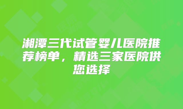 湘潭三代试管婴儿医院推荐榜单，精选三家医院供您选择