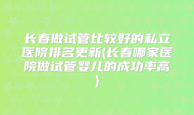 长春做试管比较好的私立医院排名更新(长春哪家医院做试管婴儿的成功率高)