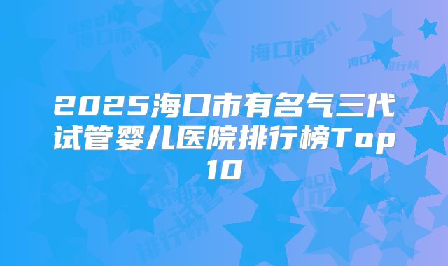 2025海口市有名气三代试管婴儿医院排行榜Top10