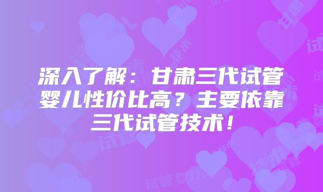深入了解:甘肃三代试管婴儿性价比高?主要依靠三代试管技术!