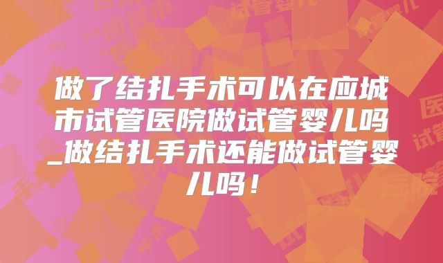 做了结扎手术可以在应城市试管医院做试管婴儿吗_做结扎手术还能做试管婴儿吗!
